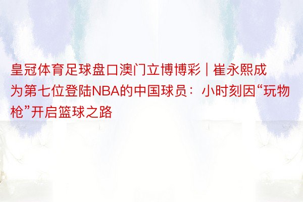 皇冠体育足球盘口澳门立博博彩 | 崔永熙成为第七位登陆NBA的中国球员：小时刻因“玩物枪”开启篮球之路