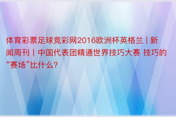 体育彩票足球竞彩网2016欧洲杯英格兰 | 新闻周刊丨中国代表团精通世界技巧大赛 技巧的“赛场”比什么？