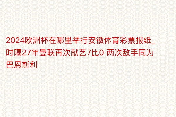 2024欧洲杯在哪里举行安徽体育彩票报纸_时隔27年曼联再次献艺7比0 两次敌手同为巴恩斯利