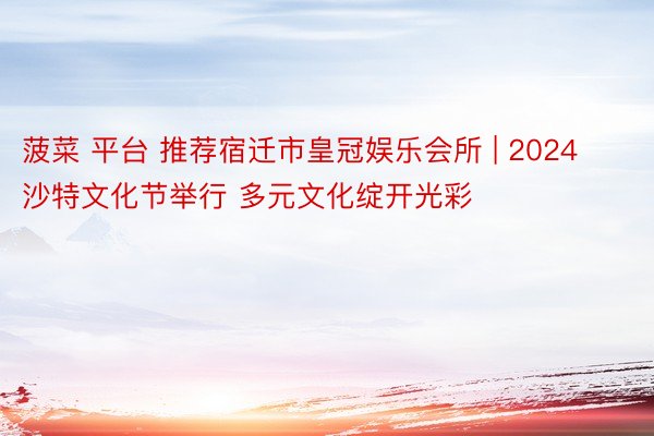 菠菜 平台 推荐宿迁市皇冠娱乐会所 | 2024沙特文化节举行 多元文化绽开光彩