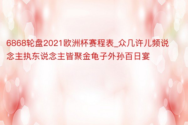 6868轮盘2021欧洲杯赛程表_众几许儿频说念主执东说念主皆聚金龟子外孙百日宴