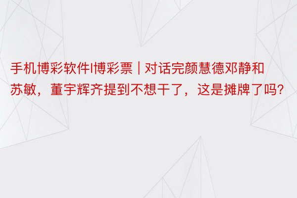 手机博彩软件l博彩票 | 对话完颜慧德邓静和苏敏，董宇辉齐提到不想干了，这是摊牌了吗？