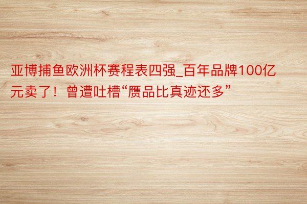 亚博捕鱼欧洲杯赛程表四强_百年品牌100亿元卖了！曾遭吐槽“赝品比真迹还多”