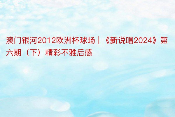 澳门银河2012欧洲杯球场 | 《新说唱2024》第六期（下）精彩不雅后感