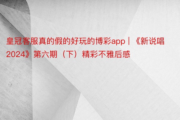 皇冠客服真的假的好玩的博彩app | 《新说唱2024》第六期（下）精彩不雅后感