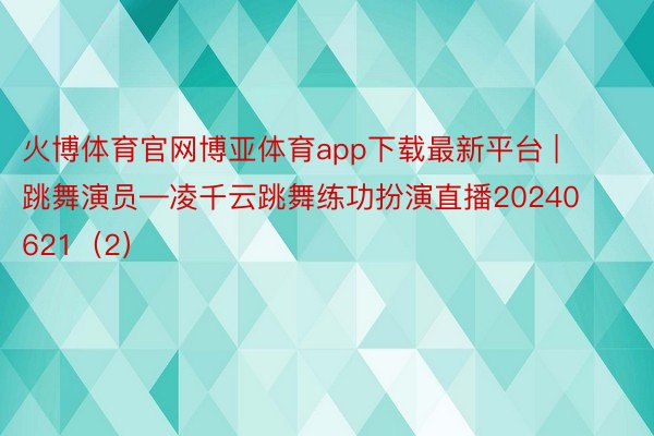 火博体育官网博亚体育app下载最新平台 | 跳舞演员—凌千云跳舞练功扮演直播20240621（2）