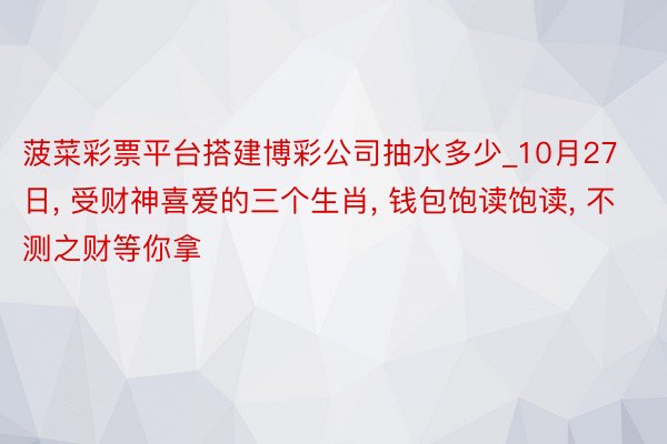 菠菜彩票平台搭建博彩公司抽水多少_10月27日, 受财神喜爱的三个生肖, 钱包饱读饱读, 不测之财等你拿