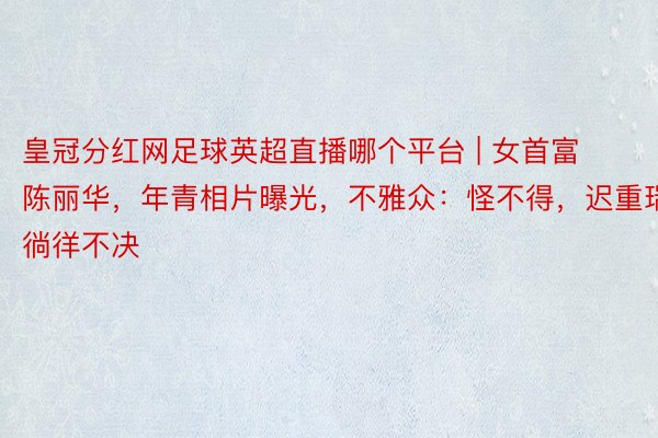 皇冠分红网足球英超直播哪个平台 | 女首富陈丽华，年青相片曝光，不雅众：怪不得，迟重瑞徜徉不决