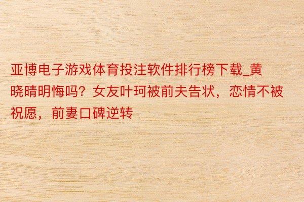 亚博电子游戏体育投注软件排行榜下载_黄晓晴明悔吗？女友叶珂被前夫告状，恋情不被祝愿，前妻口碑逆转