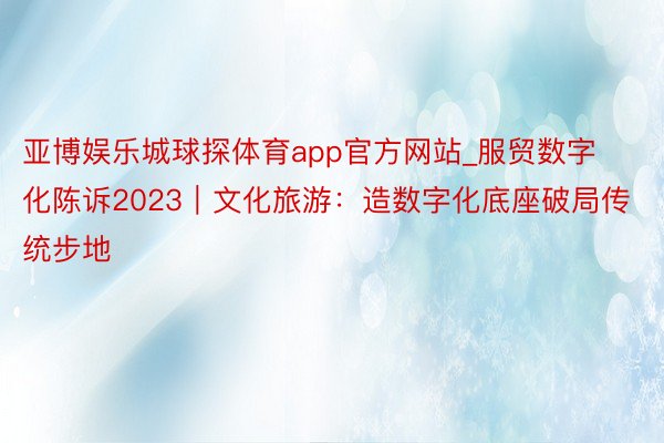 亚博娱乐城球探体育app官方网站_服贸数字化陈诉2023｜文化旅游：造数字化底座破局传统步地