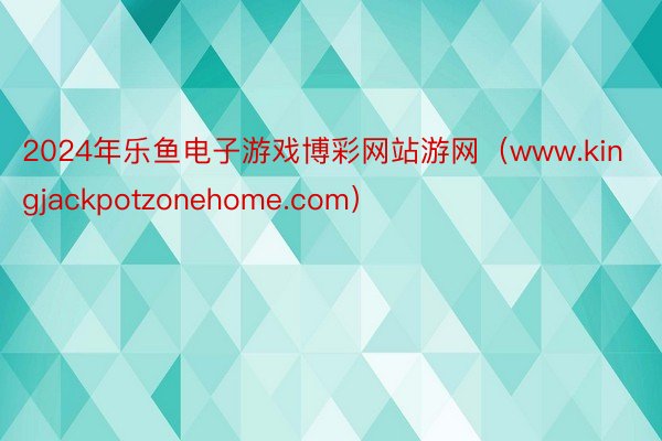 2024年乐鱼电子游戏博彩网站游网（www.kingjackpotzonehome.com）