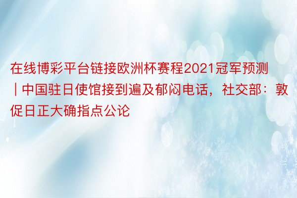 在线博彩平台链接欧洲杯赛程2021冠军预测 | 中国驻日使馆接到遍及郁闷电话，社交部：敦促日正大确指点公论