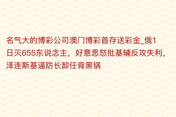 名气大的博彩公司澳门博彩首存送彩金_俄1日灭655东说念主，好意思怒批基辅反攻失利，泽连斯基逼防长卸任背黑锅