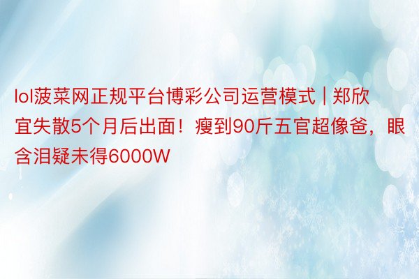 lol菠菜网正规平台博彩公司运营模式 | 郑欣宜失散5个月后出面！瘦到90斤五官超像爸，眼含泪疑未得6000W