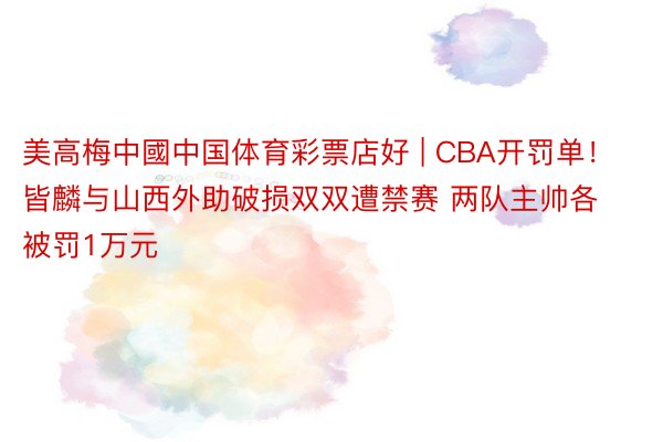 美高梅中國中国体育彩票店好 | CBA开罚单！皆麟与山西外助破损双双遭禁赛 两队主帅各被罚1万元