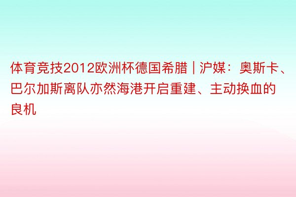 体育竞技2012欧洲杯德国希腊 | 沪媒：奥斯卡、巴尔加斯离队亦然海港开启重建、主动换血的良机