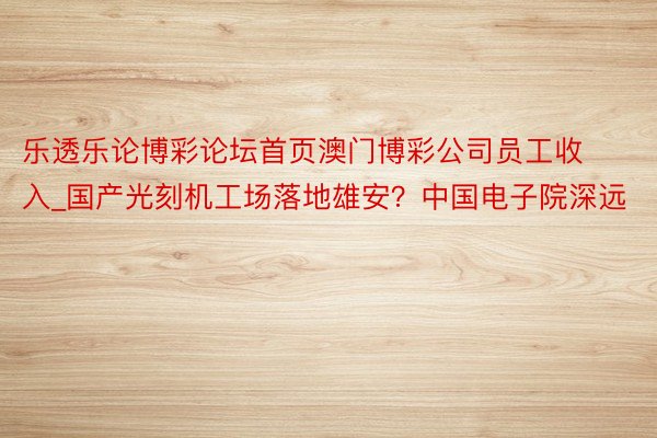 乐透乐论博彩论坛首页澳门博彩公司员工收入_国产光刻机工场落地雄安？中国电子院深远